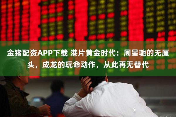 金猪配资APP下载 港片黄金时代：周星驰的无厘头，成龙的玩命动作，从此再无替代