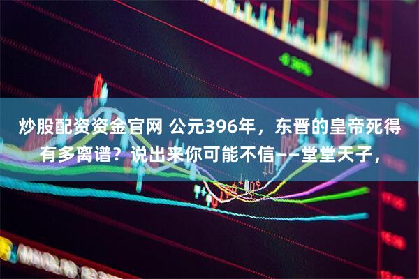 炒股配资资金官网 公元396年，东晋的皇帝死得有多离谱？说出来你可能不信——堂堂天子，